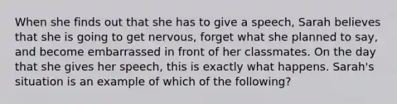 When she finds out that she has to give a speech, Sarah believes that she is going to get nervous, forget what she planned to say, and become embarrassed in front of her classmates. On the day that she gives her speech, this is exactly what happens. Sarah's situation is an example of which of the following?