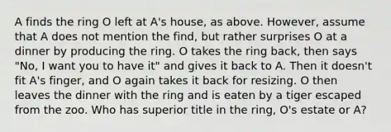 A finds the ring O left at A's house, as above. However, assume that A does not mention the find, but rather surprises O at a dinner by producing the ring. O takes the ring back, then says "No, I want you to have it" and gives it back to A. Then it doesn't fit A's finger, and O again takes it back for resizing. O then leaves the dinner with the ring and is eaten by a tiger escaped from the zoo. Who has superior title in the ring, O's estate or A?