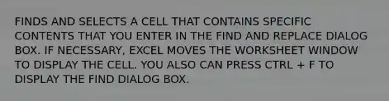 FINDS AND SELECTS A CELL THAT CONTAINS SPECIFIC CONTENTS THAT YOU ENTER IN THE FIND AND REPLACE DIALOG BOX. IF NECESSARY, EXCEL MOVES THE WORKSHEET WINDOW TO DISPLAY THE CELL. YOU ALSO CAN PRESS CTRL + F TO DISPLAY THE FIND DIALOG BOX.