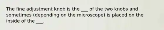 The fine adjustment knob is the ___ of the two knobs and sometimes (depending on the microscope) is placed on the inside of the ___.