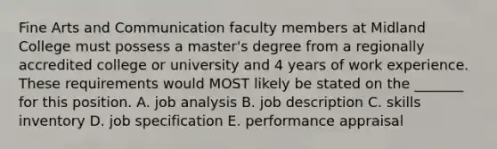 Fine Arts and Communication faculty members at Midland College must possess a master's degree from a regionally accredited college or university and 4 years of work experience. These requirements would MOST likely be stated on the _______ for this position. A. job analysis B. job description C. skills inventory D. job specification E. performance appraisal