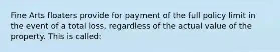 Fine Arts floaters provide for payment of the full policy limit in the event of a total loss, regardless of the actual value of the property. This is called: