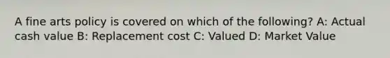 A fine arts policy is covered on which of the following? A: Actual cash value B: Replacement cost C: Valued D: Market Value