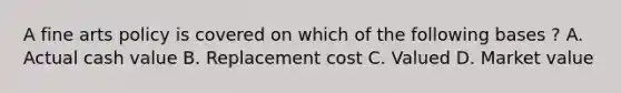 A fine arts policy is covered on which of the following bases ? A. Actual cash value B. Replacement cost C. Valued D. Market value