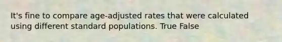 It's fine to compare age-adjusted rates that were calculated using different standard populations. True False