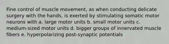 Fine control of muscle movement, as when conducting delicate surgery with the hands, is exerted by stimulating somatic motor neurons with a. large motor units b. small motor units c. medium-sized motor units d. bigger groups of innervated muscle fibers e. hyperpolarizing post-synaptic potentials