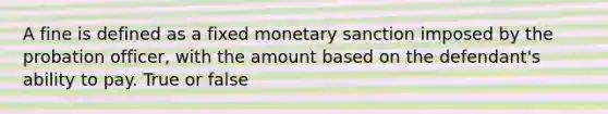 A fine is defined as a fixed monetary sanction imposed by the probation officer, with the amount based on the defendant's ability to pay. True or false