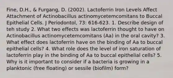 Fine, D.H., & Furgang, D. (2002). Lactoferrin Iron Levels Affect Attachment of Actinobacillus actinomycetemcomitans to Buccal Epithelial Cells. J Periodontol, 73: 616-623. 1. Describe design of teh study 2. What two effects was lactoferrin thought to have on Actinobacillus actinomycetemcomitans (Aa) in the oral cavity? 3. What effect does lactoferrin have on the binding of Aa to buccal epithelial cells? 4. What role does the level of iron saturation of lactoferrin play in the binding of Aa to buccal epithelial cells? 5. Why is it important to consider if a bacteria is growing in a planktonic (free floating) or sessile (biofilm) form?