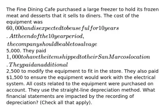 The Fine Dining Cafe purchased a large freezer to hold its frozen meat and desserts that it sells to diners. The cost of the equipment was 60,000 and is expected to be useful for 10 years. At the end of the 10 year period, the company should be able to salvage5,000. They paid 1,000 to have the item shipped to their San Marcos location. They paid an additional2,500 to modify the equipment to fit in the store. They also paid 1,500 to ensure the equipment would work with the electrical system. All costs related to the equipment were purchased on account. They use the straight-line depreciation method. What <a href='https://www.questionai.com/knowledge/kFBJaQCz4b-financial-statements' class='anchor-knowledge'>financial statements</a> are impacted by the recording of depreciation? (Check all that apply).