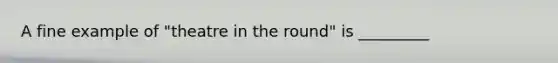 A fine example of "theatre in the round" is _________