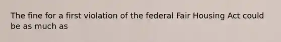 The fine for a first violation of the federal Fair Housing Act could be as much as