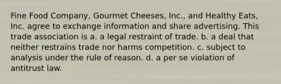 Fine Food Company, Gourmet Cheeses, Inc., and Healthy Eats, Inc. agree to exchange information and share advertising. This trade association is a. a legal restraint of trade. b. a deal that neither restrains trade nor harms competition. c. subject to analysis under the rule of reason. d. a per se violation of antitrust law.