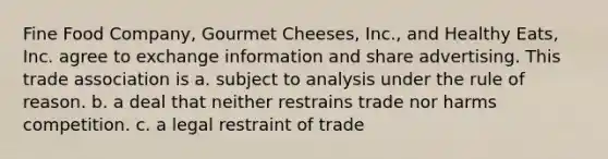 Fine Food Company, Gourmet Cheeses, Inc., and Healthy Eats, Inc. agree to exchange information and share advertising. This trade association is a. subject to analysis under the rule of reason. b. a deal that neither restrains trade nor harms competition. c. a legal restraint of trade