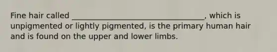 Fine hair called __________________________________, which is unpigmented or lightly pigmented, is the primary human hair and is found on the upper and lower limbs.