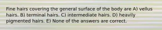 Fine hairs covering the general surface of the body are A) vellus hairs. B) terminal hairs. C) intermediate hairs. D) heavily pigmented hairs. E) None of the answers are correct.