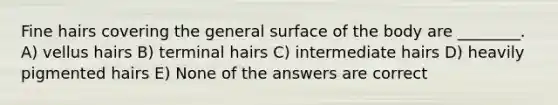 Fine hairs covering the general surface of the body are ________. A) vellus hairs B) terminal hairs C) intermediate hairs D) heavily pigmented hairs E) None of the answers are correct