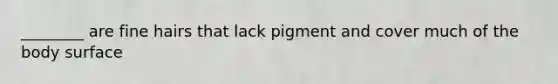 ________ are fine hairs that lack pigment and cover much of the body surface