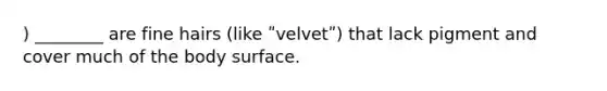 ) ________ are fine hairs (like ʺvelvetʺ) that lack pigment and cover much of the body surface.