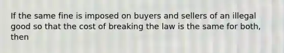 If the same fine is imposed on buyers and sellers of an illegal good so that the cost of breaking the law is the same for both, then