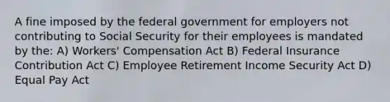 A fine imposed by the federal government for employers not contributing to Social Security for their employees is mandated by the: A) Workers' Compensation Act B) Federal Insurance Contribution Act C) Employee Retirement Income Security Act D) Equal Pay Act