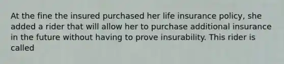 At the fine the insured purchased her life insurance policy, she added a rider that will allow her to purchase additional insurance in the future without having to prove insurability. This rider is called