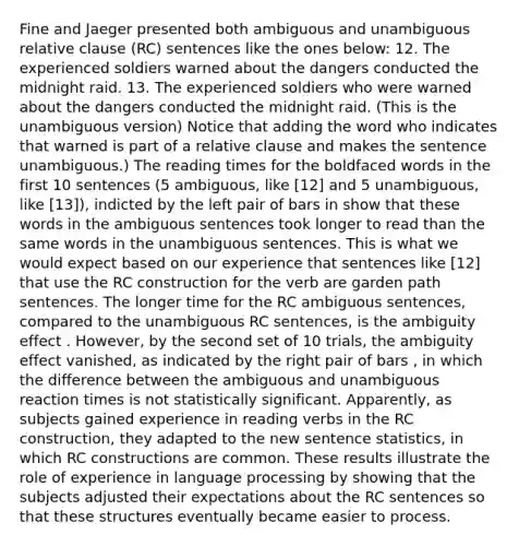 Fine and Jaeger presented both ambiguous and unambiguous relative clause (RC) sentences like the ones below: 12. The experienced soldiers warned about the dangers conducted the midnight raid. 13. The experienced soldiers who were warned about the dangers conducted the midnight raid. (This is the unambiguous version) Notice that adding the word who indicates that warned is part of a relative clause and makes the sentence unambiguous.) The reading times for the boldfaced words in the first 10 sentences (5 ambiguous, like [12] and 5 unambiguous, like [13]), indicted by the left pair of bars in show that these words in the ambiguous sentences took longer to read than the same words in the unambiguous sentences. This is what we would expect based on our experience that sentences like [12] that use the RC construction for the verb are garden path sentences. The longer time for the RC ambiguous sentences, compared to the unambiguous RC sentences, is the ambiguity effect . However, by the second set of 10 trials, the ambiguity effect vanished, as indicated by the right pair of bars , in which the difference between the ambiguous and unambiguous reaction times is not statistically significant. Apparently, as subjects gained experience in reading verbs in the RC construction, they adapted to the new sentence statistics, in which RC constructions are common. These results illustrate the role of experience in language processing by showing that the subjects adjusted their expectations about the RC sentences so that these structures eventually became easier to process.