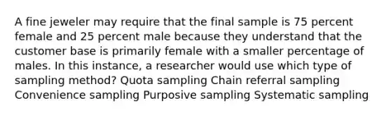 A fine jeweler may require that the final sample is 75 percent female and 25 percent male because they understand that the customer base is primarily female with a smaller percentage of males. In this instance, a researcher would use which type of sampling method? Quota sampling Chain referral sampling Convenience sampling Purposive sampling Systematic sampling