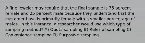 A fine jeweler may require that the final sample is 75 percent female and 25 percent male because they understand that the customer base is primarily female with a smaller percentage of males. In this instance, a researcher would use which type of sampling method? A) Quota sampling B) Referral sampling C) Convenience sampling D) Purposive sampling