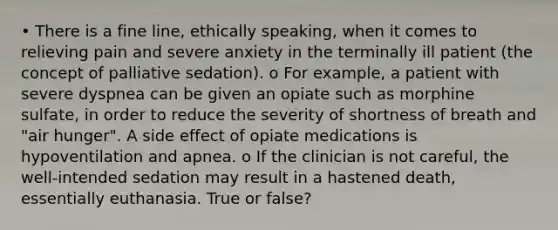 • There is a fine line, ethically speaking, when it comes to relieving pain and severe anxiety in the terminally ill patient (the concept of palliative sedation). o For example, a patient with severe dyspnea can be given an opiate such as morphine sulfate, in order to reduce the severity of shortness of breath and "air hunger". A side effect of opiate medications is hypoventilation and apnea. o If the clinician is not careful, the well-intended sedation may result in a hastened death, essentially euthanasia. True or false?