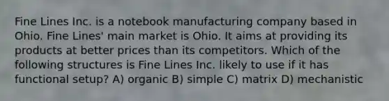 Fine Lines Inc. is a notebook manufacturing company based in Ohio. Fine Lines' main market is Ohio. It aims at providing its products at better prices than its competitors. Which of the following structures is Fine Lines Inc. likely to use if it has functional setup? A) organic B) simple C) matrix D) mechanistic