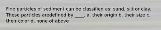 Fine particles of sediment can be classified as: sand, silt or clay. These particles aredefined by ____. a. their origin b. their size c. their color d. none of above