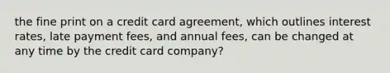 the fine print on a credit card agreement, which outlines interest rates, late payment fees, and annual fees, can be changed at any time by the credit card company?