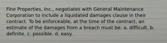 Fine Properties, Inc., negotiates with General Maintenance Corporation to include a liquidated damages clause in their contract. To be enforceable, at the time of the contract, an estimate of the damages from a breach must be: a. difficult. b. definite. c. possible. d. easy.