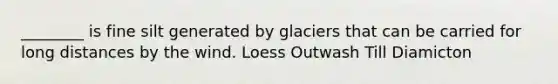 ________ is fine silt generated by glaciers that can be carried for long distances by the wind. Loess Outwash Till Diamicton