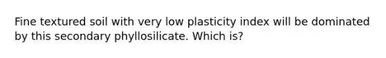 Fine textured soil with very low plasticity index will be dominated by this secondary phyllosilicate. Which is?