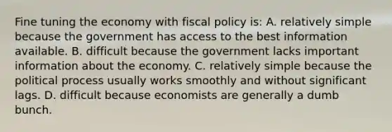 Fine tuning the economy with <a href='https://www.questionai.com/knowledge/kPTgdbKdvz-fiscal-policy' class='anchor-knowledge'>fiscal policy</a> is: A. relatively simple because the government has access to the best information available. B. difficult because the government lacks important information about the economy. C. relatively simple because the political process usually works smoothly and without significant lags. D. difficult because economists are generally a dumb bunch.