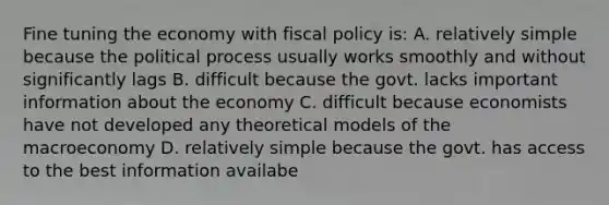 Fine tuning the economy with fiscal policy is: A. relatively simple because the political process usually works smoothly and without significantly lags B. difficult because the govt. lacks important information about the economy C. difficult because economists have not developed any theoretical models of the macroeconomy D. relatively simple because the govt. has access to the best information availabe