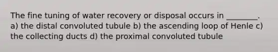 The fine tuning of water recovery or disposal occurs in ________. a) the distal convoluted tubule b) the ascending loop of Henle c) the collecting ducts d) the proximal convoluted tubule