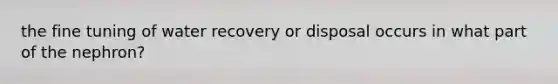 the fine tuning of water recovery or disposal occurs in what part of the nephron?