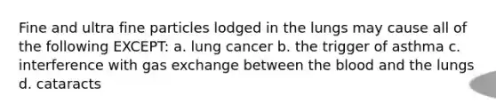 Fine and ultra fine particles lodged in the lungs may cause all of the following EXCEPT: a. lung cancer b. the trigger of asthma c. interference with gas exchange between the blood and the lungs d. cataracts