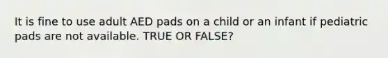 It is fine to use adult AED pads on a child or an infant if pediatric pads are not available. TRUE OR FALSE?