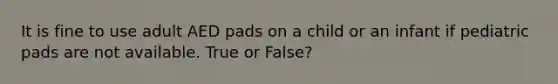 It is fine to use adult AED pads on a child or an infant if pediatric pads are not available. True or False?