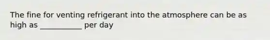 The fine for venting refrigerant into the atmosphere can be as high as ___________ per day