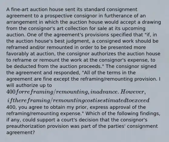 A fine-art auction house sent its standard consignment agreement to a prospective consignor in furtherance of an arrangement in which the auction house would accept a drawing from the consignor's art collection for sale at its upcoming auction. One of the agreement's provisions specified that "if, in the auction house's best judgment, a consigned work should be reframed and/or remounted in order to be presented more favorably at auction, the consignor authorizes the auction house to reframe or remount the work at the consignor's expense, to be deducted from the auction proceeds." The consignor signed the agreement and responded, "All of the terms in the agreement are fine except the reframing/remounting provision. I will authorize up to 400 for reframing/remounting, in advance. However, if the reframing/remounting cost is estimated to exceed400, you agree to obtain my prior, express approval of the reframing/remounting expense." Which of the following findings, if any, could support a court's decision that the consignor's preauthorization provision was part of the parties' consignment agreement?