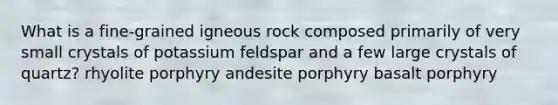 What is a fine-grained igneous rock composed primarily of very small crystals of potassium feldspar and a few large crystals of quartz? rhyolite porphyry andesite porphyry basalt porphyry