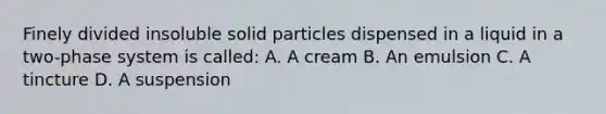 Finely divided insoluble solid particles dispensed in a liquid in a two-phase system is called: A. A cream B. An emulsion C. A tincture D. A suspension