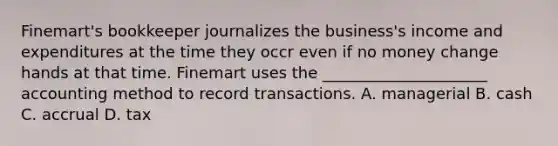 Finemart's bookkeeper journalizes the business's income and expenditures at the time they occr even if no money change hands at that time. Finemart uses the _____________________ accounting method to record transactions. A. managerial B. cash C. accrual D. tax