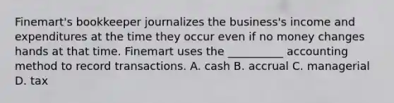 Finemart's bookkeeper journalizes the business's income and expenditures at the time they occur even if no money changes hands at that time. Finemart uses the __________ accounting method to record transactions. A. cash B. accrual C. managerial D. tax