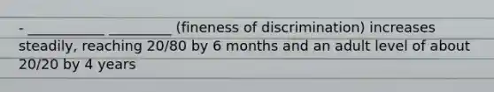 - ___________ _________ (fineness of discrimination) increases steadily, reaching 20/80 by 6 months and an adult level of about 20/20 by 4 years