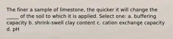 The finer a sample of limestone, the quicker it will change the _____ of the soil to which it is applied. Select one: a. buffering capacity b. shrink-swell clay content c. cation exchange capacity d. pH